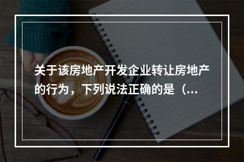 关于该房地产开发企业转让房地产的行为，下列说法正确的是（　　