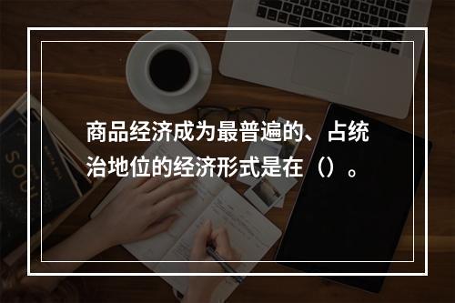 商品经济成为最普遍的、占统治地位的经济形式是在（）。