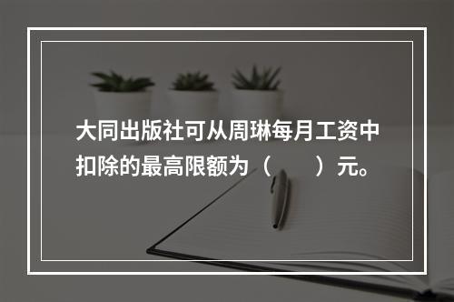 大同出版社可从周琳每月工资中扣除的最高限额为（　　）元。