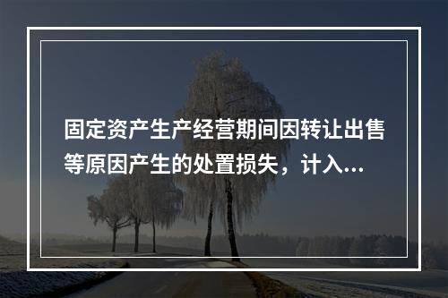 固定资产生产经营期间因转让出售等原因产生的处置损失，计入营业