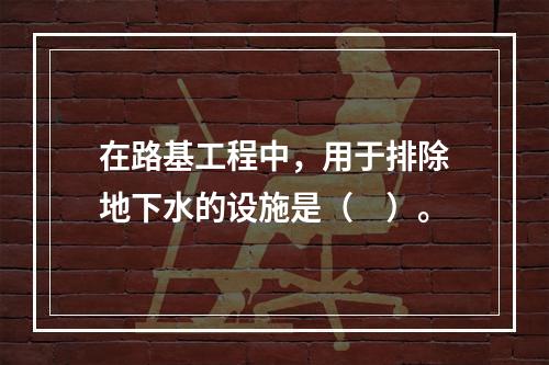 在路基工程中，用于排除地下水的设施是（　）。