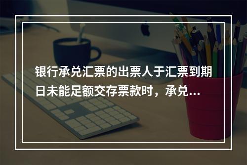 银行承兑汇票的出票人于汇票到期日未能足额交存票款时，承兑银行