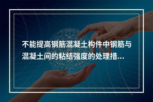 不能提高钢筋混凝土构件中钢筋与混凝土间的粘结强度的处理措施