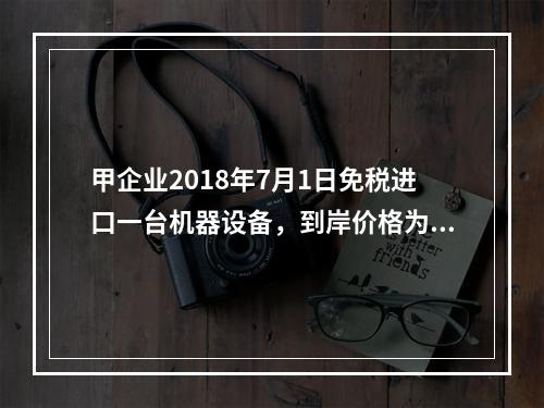 甲企业2018年7月1日免税进口一台机器设备，到岸价格为30