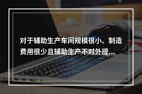 对于辅助生产车间规模很小、制造费用很少且辅助生产不对外提供产