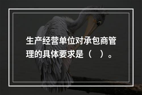 生产经营单位对承包商管理的具体要求是（　）。