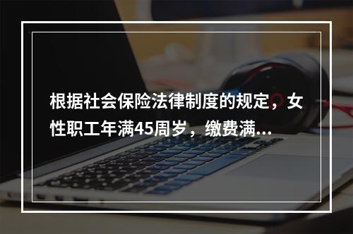 根据社会保险法律制度的规定，女性职工年满45周岁，缴费满15