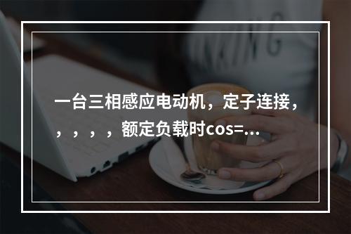 一台三相感应电动机，定子连接，，，，，额定负载时cos=0