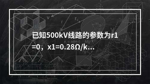 已知500kV线路的参数为r1=0，x1=0.28Ω/km