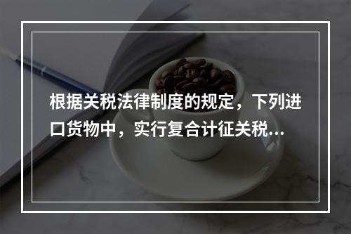 根据关税法律制度的规定，下列进口货物中，实行复合计征关税的有