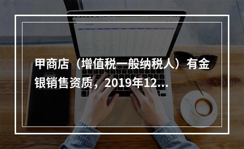 甲商店（增值税一般纳税人）有金银销售资质，2019年12月销