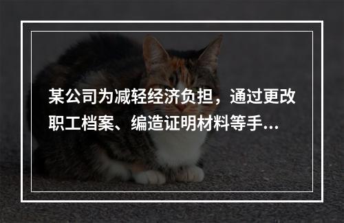 某公司为减轻经济负担，通过更改职工档案、编造证明材料等手段，