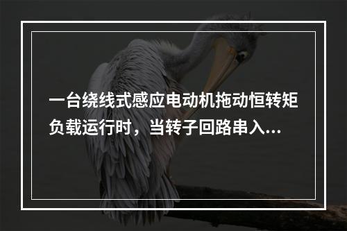 一台绕线式感应电动机拖动恒转矩负载运行时，当转子回路串入电