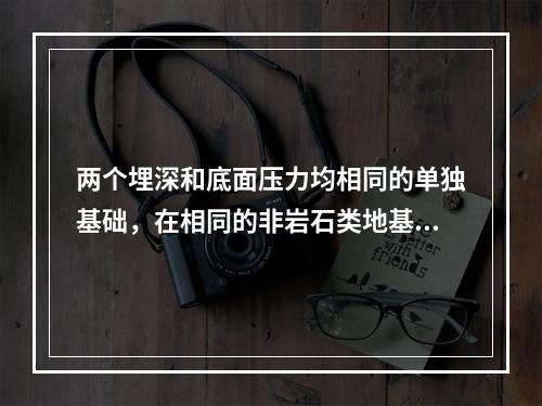 两个埋深和底面压力均相同的单独基础，在相同的非岩石类地基情