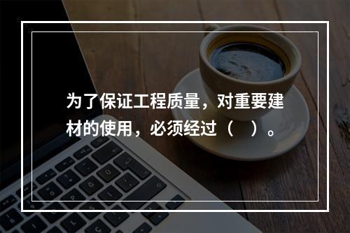 为了保证工程质量，对重要建材的使用，必须经过（　）。