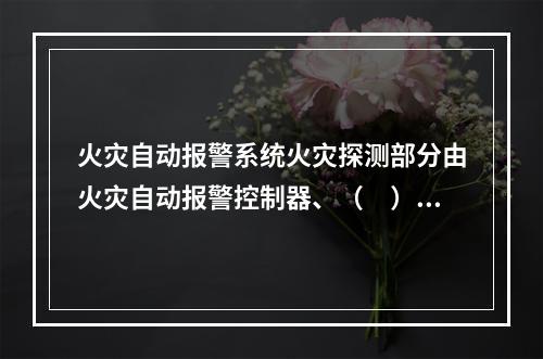 火灾自动报警系统火灾探测部分由火灾自动报警控制器、（　）等组