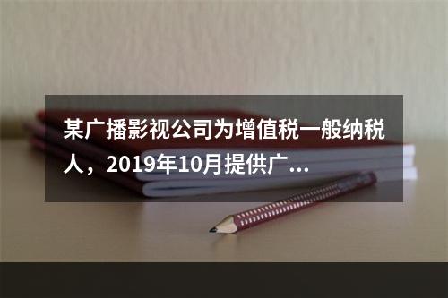 某广播影视公司为增值税一般纳税人，2019年10月提供广告设