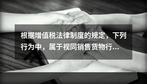 根据增值税法律制度的规定，下列行为中，属于视同销售货物行为的