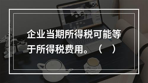 企业当期所得税可能等于所得税费用。（　）