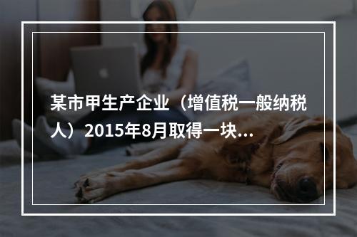 某市甲生产企业（增值税一般纳税人）2015年8月取得一块土地