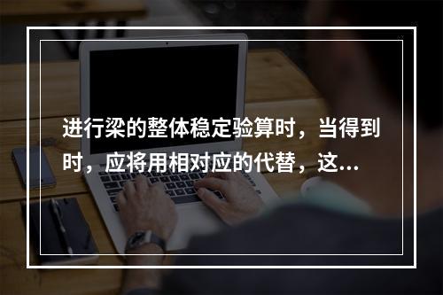 进行梁的整体稳定验算时，当得到时，应将用相对应的代替，这说