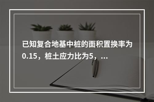 已知复合地基中桩的面积置换率为0.15，桩土应力比为5，基