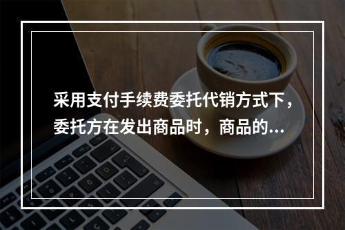 采用支付手续费委托代销方式下，委托方在发出商品时，商品的控制