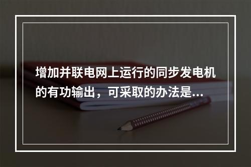 增加并联电网上运行的同步发电机的有功输出，可采取的办法是（