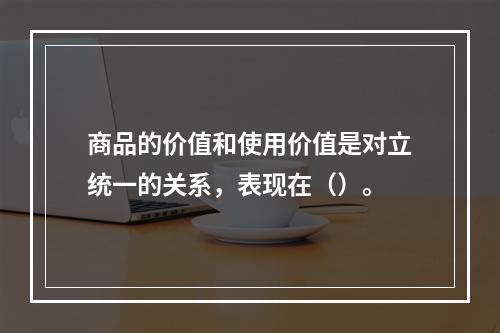 商品的价值和使用价值是对立统一的关系，表现在（）。