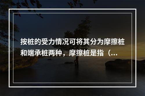 按桩的受力情况可将其分为摩擦桩和端承桩两种，摩擦桩是指（　