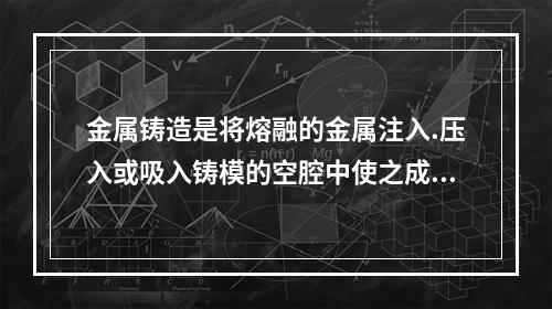 金属铸造是将熔融的金属注入.压入或吸入铸模的空腔中使之成型的