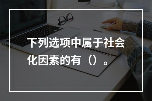 下列选项中属于社会化因素的有（）。