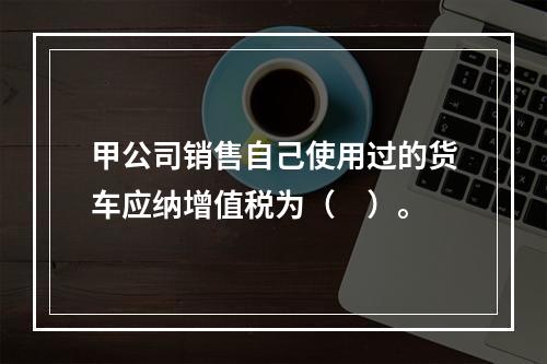 甲公司销售自己使用过的货车应纳增值税为（　）。