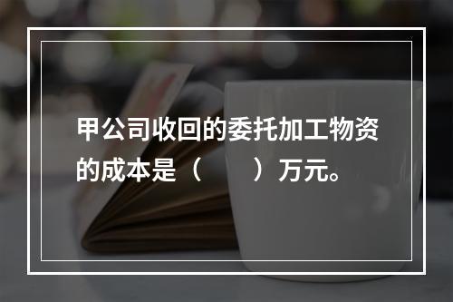 甲公司收回的委托加工物资的成本是（　　）万元。