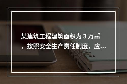 某建筑工程建筑面积为 3 万㎡，按照安全生产责任制度，应配备