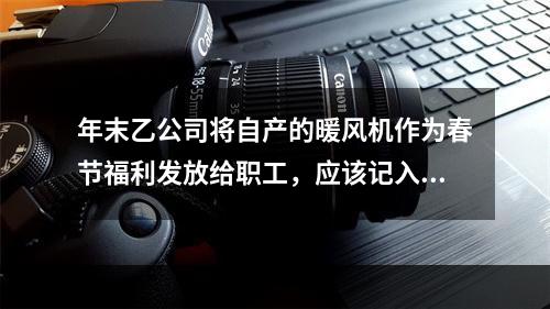 年末乙公司将自产的暖风机作为春节福利发放给职工，应该记入“应