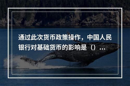 通过此次货币政策操作，中国人民银行对基础货币的影响是（）。