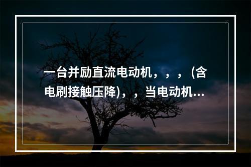 一台并励直流电动机，，， (含电刷接触压降)，，当电动机在