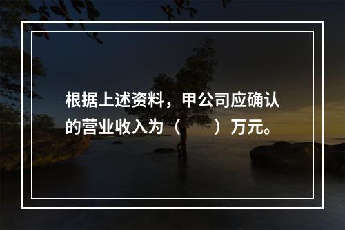 根据上述资料，甲公司应确认的营业收入为（　　）万元。