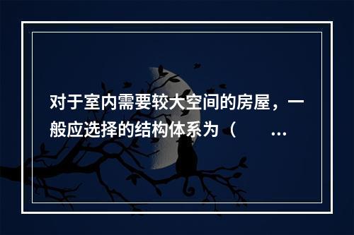 对于室内需要较大空间的房屋，一般应选择的结构体系为（　　）