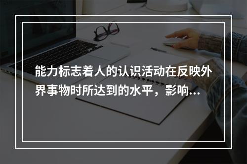 能力标志着人的认识活动在反映外界事物时所达到的水平，影响能力