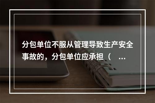 分包单位不服从管理导致生产安全事故的，分包单位应承担（　）。