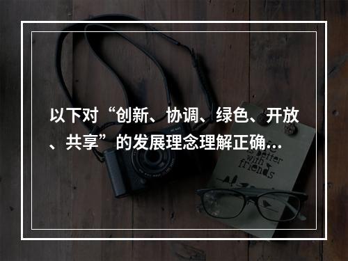 以下对“创新、协调、绿色、开放、共享”的发展理念理解正确的是