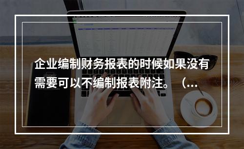 企业编制财务报表的时候如果没有需要可以不编制报表附注。（　）