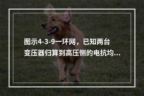 图示4-3-9一环网，已知两台变压器归算到高压侧的电抗均为