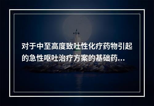 对于中至高度致吐性化疗药物引起的急性呕吐治疗方案的基础药物包