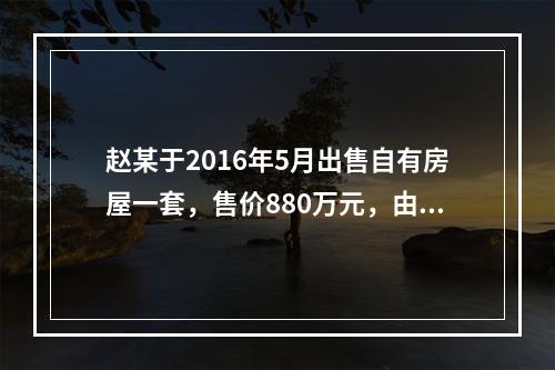 赵某于2016年5月出售自有房屋一套，售价880万元，由于销