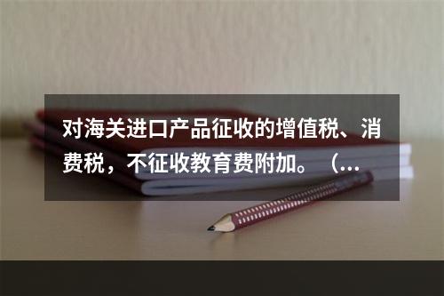 对海关进口产品征收的增值税、消费税，不征收教育费附加。（　）