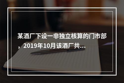 某酒厂下设一非独立核算的门市部，2019年10月该酒厂共生产