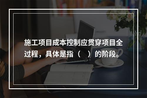 施工项目成本控制应贯穿项目全过程，具体是指（　）的阶段。